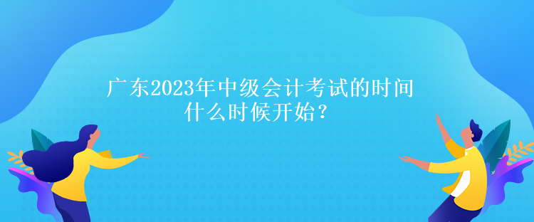 廣東2023年中級(jí)會(huì)計(jì)考試的時(shí)間什么時(shí)候開(kāi)始？