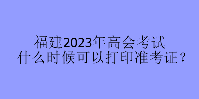 福建2023年高會(huì)考試什么時(shí)候可以打印準(zhǔn)考證？