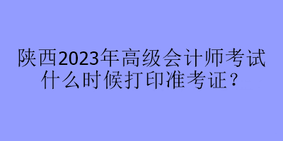 陜西2023年高級(jí)會(huì)計(jì)師考試什么時(shí)候打印準(zhǔn)考證？