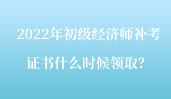 2022年初級(jí)經(jīng)濟(jì)師補(bǔ)考證書什么時(shí)候領(lǐng)取？