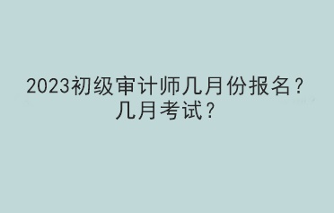 2023初級審計師幾月份報名？幾月考試？