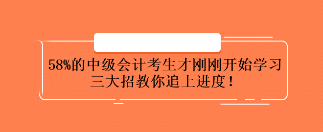 58%的中級會計考生才剛剛開始學(xué)習(xí) 三大招教你追上進(jìn)度！