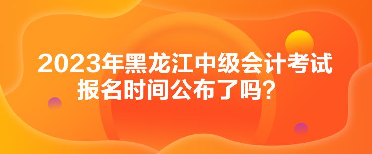 2023年黑龍江中級(jí)會(huì)計(jì)考試報(bào)名時(shí)間公布了嗎？