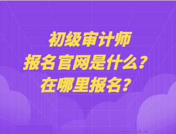 初級審計師報名官網(wǎng)是什么？在哪里報名？