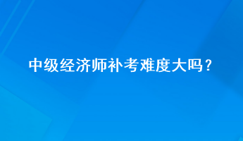 中級經濟師補考難度大嗎？