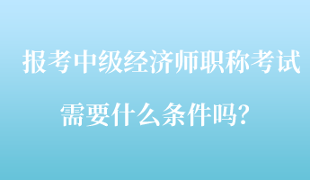 報(bào)考中級(jí)經(jīng)濟(jì)師職稱(chēng)考試需要什么條件嗎？