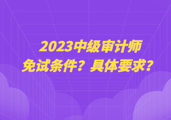 2023中級(jí)審計(jì)師免試條件？具體要求？