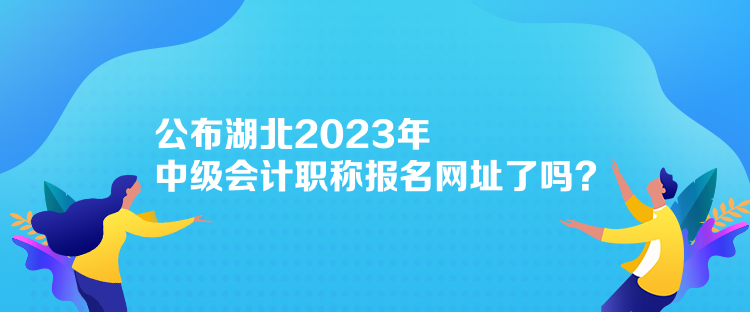 公布湖北2023年中級會計職稱報名網(wǎng)址了嗎？