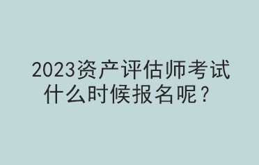 2023資產(chǎn)評估師考試什么時候報名呢？