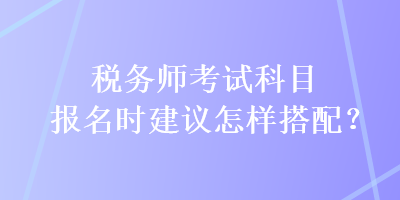 稅務(wù)師考試科目報名時建議怎樣搭配？