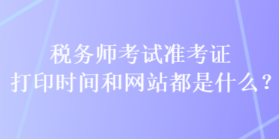 稅務(wù)師考試準(zhǔn)考證打印時間和網(wǎng)站都是什么？