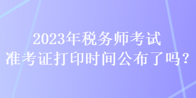 2023年稅務(wù)師考試準(zhǔn)考證打印時(shí)間公布了嗎？