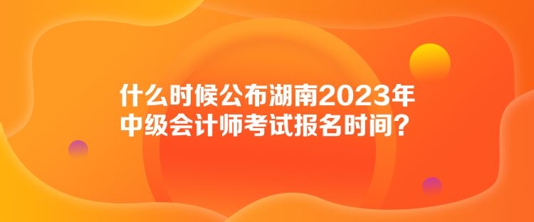 什么時候公布湖南2023年中級會計師考試報名時間？