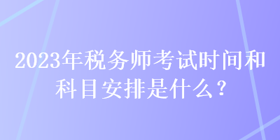 2023年稅務(wù)師考試時間和科目安排是什么？