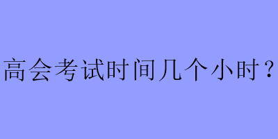 高會(huì)考試時(shí)間幾個(gè)小時(shí)？