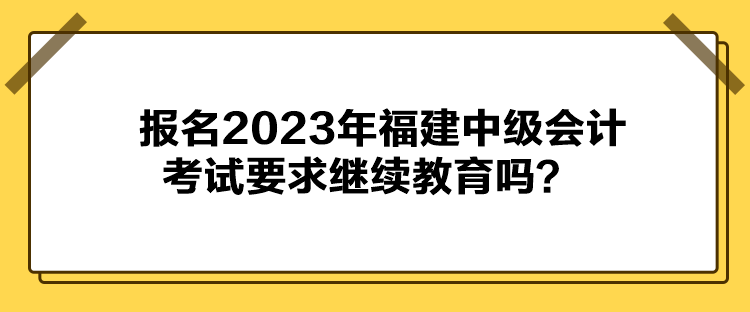 報名2023年福建中級會計考試要求繼續(xù)教育嗎？