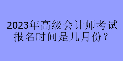 2023年高級會計(jì)師考試報(bào)名時(shí)間是幾月份？