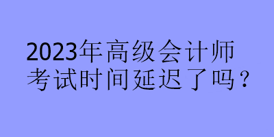 2023年高級(jí)會(huì)計(jì)師考試時(shí)間延遲了嗎？