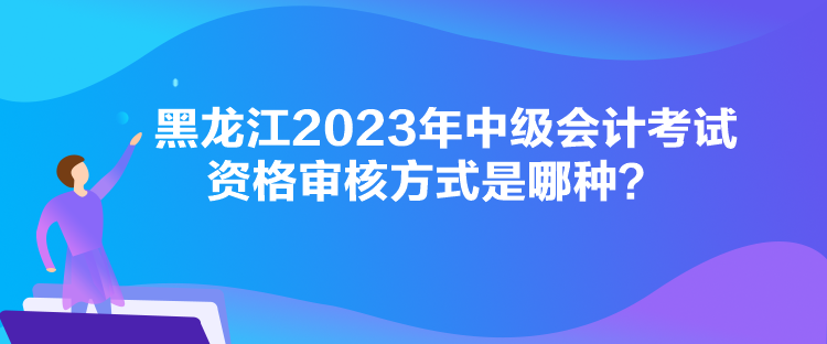 黑龍江2023年中級會計考試資格審核方式是哪種？