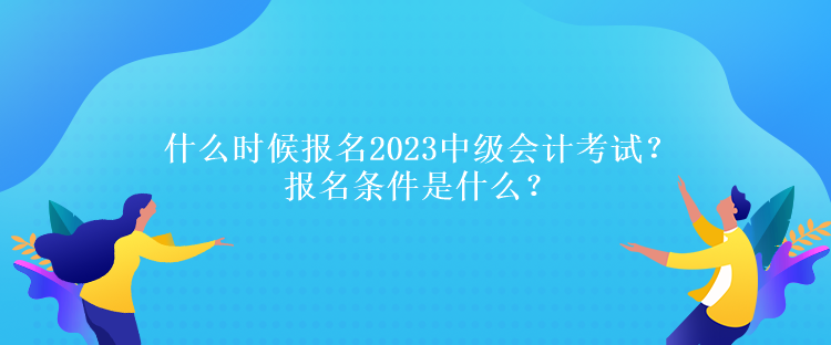 什么時候報名2023中級會計考試？報名條件是什么？