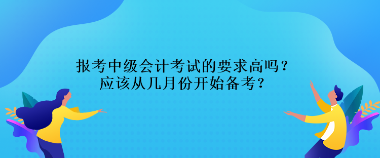 報考中級會計考試的要求高嗎？應該從幾月份開始備考？