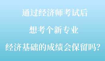 通過經(jīng)濟(jì)師考試后，想考個(gè)新專業(yè) ，經(jīng)濟(jì)基礎(chǔ)的成績會(huì)保留嗎？