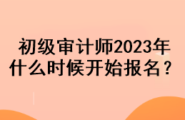 初級(jí)審計(jì)師2023年什么時(shí)候開(kāi)始報(bào)名？