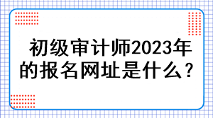 初級審計師2023年的報名網(wǎng)址是什么？