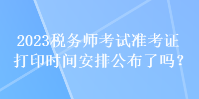 2023稅務師考試準考證打印時間安排公布了嗎？