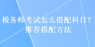 稅務師考試怎么搭配科目？推薦搭配方法