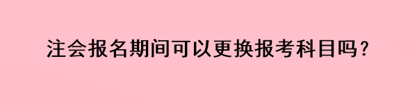 注會報名期間可以更換報考科目嗎？