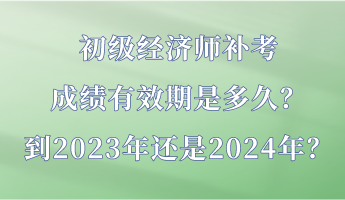 初級經濟師補考成績有效期是多久？到2023年還是2024年？