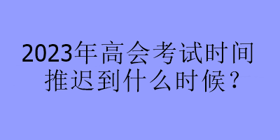 2023年高會考試時間推遲到什么時候？