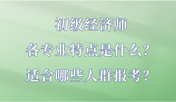 初級經(jīng)濟(jì)師各專業(yè)特點是什么？適合哪些人群報考？