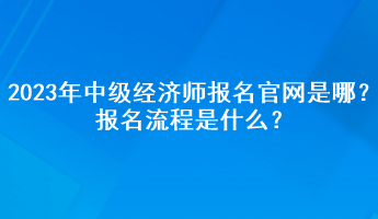 2023年中級經(jīng)濟師報名官網(wǎng)是哪？報名流程是什么？