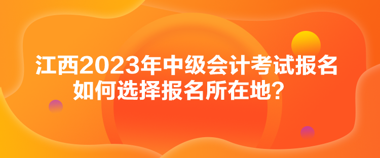 江西2023年中級會計考試報名如何選擇報名所在地？