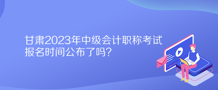 甘肅2023年中級會計職稱考試報名時間公布了嗎？