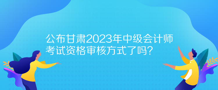 公布甘肅2023年中級會計(jì)師考試資格審核方式了嗎？