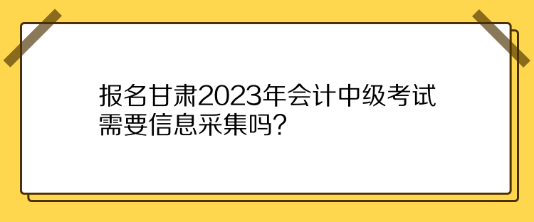 報(bào)名甘肅2023年會(huì)計(jì)中級(jí)考試需要信息采集嗎？