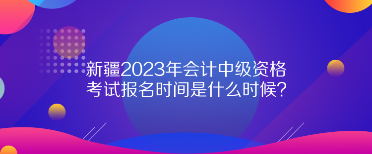 新疆2023年會計中級資格考試報名時間是什么時候？