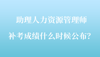 助理人力資源管理師補考成績什么時候公布？