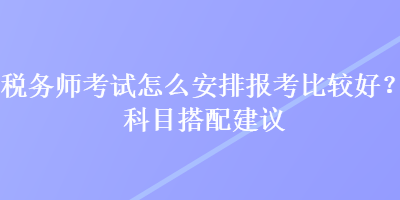 稅務(wù)師考試怎么安排報考比較好？科目搭配建議