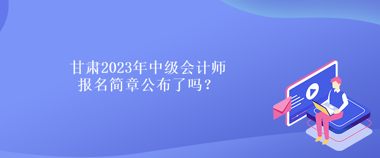 甘肅2023年中級會計師報名簡章公布了嗎？