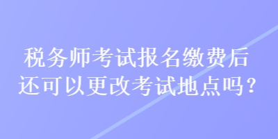 稅務師考試報名繳費后還可以更改考試地點嗎？