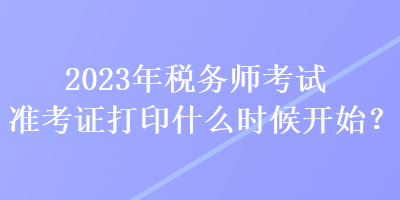 2023年稅務師考試準考證打印什么時候開始？