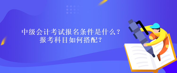 中級會計考試報名條件是什么？報考科目如何搭配？