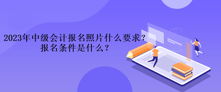 2023年中級會計考試報名照片什么要求？報名條件是什么？