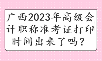 廣西2023年高級(jí)會(huì)計(jì)職稱準(zhǔn)考證打印時(shí)間出來了嗎？