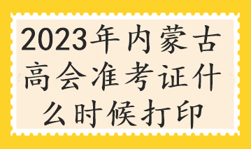 2023年內(nèi)蒙古高會(huì)準(zhǔn)考證什么時(shí)候打印