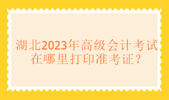 湖北2023年高級會計考試在哪里打印準考證？